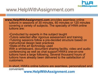 www.HelpWithAssignment.com
www.HelpWithAssignment.com
www.HelpWithAssignment.com provides seamless online
tuitions in sessions of 30 minutes, 60 minutes or 120 minutes
covering a variety of subjects. The specialty of HWA online
tuitions are:
•Conducted by experts in the subject taught
•Tutors selected after rigorous assessment and training
•Tutoring sessions follow a pre-decided structure based on
instructional design best practices
•State-of-the art technology used
With a whiteboard, document sharing facility, video and audio
conferencing as well as chat support HWA’s one-on-one
tuitions have a large following. Several thousand hours of
tuitions have already been delivered to the satisfaction of
customers.
In short, HWA’s online tuitions are seamless, personalized and
convenient.
 