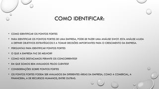 COMO IDENTIFICAR:
• COMO IDENTIFICAR OS PONTOS FORTES
• PARA IDENTIFICAR OS PONTOS FORTES DE UMA EMPRESA, PODE-SE FAZER UMA ANÁLISE SWOT. ESTA ANÁLISE AJUDA
A DEFINIR OBJETIVOS ESTRATÉGICOS E A TOMAR DECISÕES IMPORTANTES PARA O CRESCIMENTO DA EMPRESA.
• PERGUNTAS PARA IDENTIFICAR PONTOS FORTES
• O QUE A EMPRESA FAZ DE MELHOR?
• COMO NOS DESTACAMOS PERANTE OS CONCORRENTES?
• EM QUE SOMOS BEM AVALIADOS PELOS CLIENTES?
• CONSIDERAÇÕES SOBRE PONTOS FORTES
• OS PONTOS FORTES PODEM SER AVALIADOS EM DIFERENTES ÁREAS DA EMPRESA, COMO A COMERCIAL, A
FINANCEIRA, A DE RECURSOS HUMANOS, ENTRE OUTRAS.
 