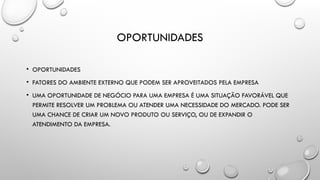 OPORTUNIDADES
• OPORTUNIDADES
• FATORES DO AMBIENTE EXTERNO QUE PODEM SER APROVEITADOS PELA EMPRESA
• UMA OPORTUNIDADE DE NEGÓCIO PARA UMA EMPRESA É UMA SITUAÇÃO FAVORÁVEL QUE
PERMITE RESOLVER UM PROBLEMA OU ATENDER UMA NECESSIDADE DO MERCADO. PODE SER
UMA CHANCE DE CRIAR UM NOVO PRODUTO OU SERVIÇO, OU DE EXPANDIR O
ATENDIMENTO DA EMPRESA.
 