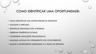 COMO IDENTIFICAR UMA OPORTUNIDADE:
• COMO IDENTIFICAR UMA OPORTUNIDADE DE NEGÓCIO?
• ANALISAR O MERCADO
• IDENTIFICAR DEMANDAS NÃO ATENDIDAS
• OBSERVAR TENDÊNCIAS FUTURAS
• CONSIDERAR INOVAÇÕES TECNOLÓGICAS
• ANALISAR LACUNAS NO ATENDIMENTO DOS CONCORRENTES
• AVALIAR O INVESTIMENTO NECESSÁRIO E O TEMPO DE RETORNO
 