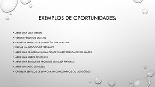 EXEMPLOS DE OPORTUNIDADES:
• ABRIR UMA LOJA VIRTUAL
• VENDER PRODUTOS DIGITAIS
• OFERECER SERVIÇOS DE IMPRESSÃO SOB DEMANDA
• INICIAR UM NEGÓCIO DE FREELANCE
• ABRIR UMA FRANQUIA EM UMA CIDADE SEM REPRESENTANTES DA MARCA
• ABRIR UMA MARCA DE ROUPAS
• ABRIR UMA BUTIQUE DE PRODUTOS DE BELEZA NATURAIS
• ABRIR UM SALÃO DE BELEZA
• OFERECER SERVIÇOS DE LAVA CAR EM CONDOMÍNIOS OU ESCRITÓRIOS
 