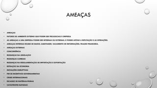 AMEAÇAS
• AMEAÇAS
• FATORES DO AMBIENTE EXTERNO QUE PODEM SER PREJUDICIAIS À EMPRESA
• AS AMEAÇAS A UMA EMPRESA PODEM SER INTERNAS OU EXTERNAS, E PODEM AFETAR A REPUTAÇÃO E AS OPERAÇÕES.
• AMEAÇAS INTERNAS ROUBO DE DADOS, SABOTAGEM, VAZAMENTO DE INFORMAÇÕES, FRAUDE FINANCEIRA.
• AMEAÇAS EXTERNAS
• CONCORRÊNCIA
• MUDANÇAS NA LEGISLAÇÃO
• MUDANÇAS CAMBIAIS
• MUDANÇAS NA REGULAMENTAÇÃO DE IMPORTAÇÃO E EXPORTAÇÃO
• RETRAÇÃO DA ECONOMIA
• INOVAÇÕES DISRUPTIVAS
• FIM DE INCENTIVOS GOVERNAMENTAIS
• CRISES INTERNACIONAIS
• ESCASSEZ DE MATÉRIAS-PRIMAS
• CATÁSTROFES NATURAIS
 