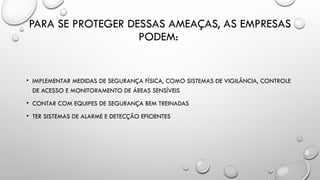 PARA SE PROTEGER DESSAS AMEAÇAS, AS EMPRESAS
PODEM:
• IMPLEMENTAR MEDIDAS DE SEGURANÇA FÍSICA, COMO SISTEMAS DE VIGILÂNCIA, CONTROLE
DE ACESSO E MONITORAMENTO DE ÁREAS SENSÍVEIS
• CONTAR COM EQUIPES DE SEGURANÇA BEM TREINADAS
• TER SISTEMAS DE ALARME E DETECÇÃO EFICIENTES
 