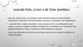 ANÁLISE FOFA, O RAY-X DE TODA EMPRESA!
• SEM UMA ANÁLISE FOFA, UMA EMPRESA PODE TER DIFICULDADE EM TOMAR DECISÕES
ESTRATÉGICAS, IDENTIFICAR OPORTUNIDADES E AMEAÇAS, E MELHORAR O SEU DESEMPENHO.
• A ANÁLISE FOFA, TAMBÉM CONHECIDA COMO ANÁLISE SWOT, É UMA FERRAMENTA QUE
AJUDA A AVALIAR O AMBIENTE INTERNO E EXTERNO DE UMA EMPRESA. ELA É COMPOSTA POR
QUATRO ELEMENTOS: FORÇAS, FRAQUEZAS, OPORTUNIDADES E AMEAÇAS.
• ESTA É UMA FERRAMENTA DE GESTÃO ESTRATÉGICA QUE AJUDA A AVALIAR O NEGÓCIO E A
TOMAR DECISÕES.
 