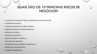 QUAIS SÃO OS 10 PRINCIPAIS RISCOS DE
NEGÓCIOS?
• O IMPACTO DAS AMEAÇAS VARIA EM IMPORTÂNCIA DE PAÍS PARA PAÍS.
• CATÁSTROFES NATURAIS.
• MUDANÇAS LEGISLATIVAS E REGULATÓRIAS. ...
• DESENVOLVIMENTOS MACROECONÔMICOS. ...
• INCÊNDIO, EXPLOSÃO. ...
• MUDANÇAS CLIMÁTICAS. ...
• RISCOS POLÍTICOS E VIOLÊNCIA. ...
• EVOLUÇÃO DO MERCADO. ...
• ESCASSEZ DE TRABALHADORES QUALIFICADOS. ...
• INTERRUPÇÃO DOS NEGÓCIOS
• INCIDENTES CIBERNÉTICOS
 