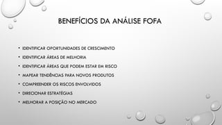 BENEFÍCIOS DA ANÁLISE FOFA
• IDENTIFICAR OPORTUNIDADES DE CRESCIMENTO
• IDENTIFICAR ÁREAS DE MELHORIA
• IDENTIFICAR ÁREAS QUE PODEM ESTAR EM RISCO
• MAPEAR TENDÊNCIAS PARA NOVOS PRODUTOS
• COMPREENDER OS RISCOS ENVOLVIDOS
• DIRECIONAR ESTRATÉGIAS
• MELHORAR A POSIÇÃO NO MERCADO
 