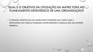 QUAL É O OBJETIVO DA UTILIZAÇÃO DA MATRIZ FOFA NO
PLANEJAMENTO ESTRATÉGICO DE UMA ORGANIZAÇÃO?
• O PRINCIPAL OBJETIVO DE UMA MATRIZ FOFA É FORNECER UMA VISÃO CLARA E
ESTRUTURADA DAS FORÇAS, FRAQUEZAS, OPORTUNIDADES E AMEAÇAS QUE UMA EMPRESA
ENFRENTA.
 