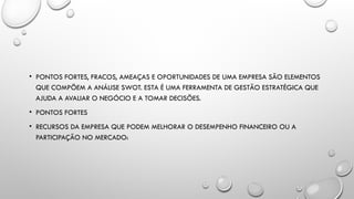 • PONTOS FORTES, FRACOS, AMEAÇAS E OPORTUNIDADES DE UMA EMPRESA SÃO ELEMENTOS
QUE COMPÕEM A ANÁLISE SWOT. ESTA É UMA FERRAMENTA DE GESTÃO ESTRATÉGICA QUE
AJUDA A AVALIAR O NEGÓCIO E A TOMAR DECISÕES.
• PONTOS FORTES
• RECURSOS DA EMPRESA QUE PODEM MELHORAR O DESEMPENHO FINANCEIRO OU A
PARTICIPAÇÃO NO MERCADO:
 