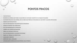 PONTOS FRACOS
• PONTOS FRACOS
• RECURSOS DA EMPRESA QUE PODEM CAUSAR PERDA DE VANTAGEM COMPETITIVA OU POSIÇÃO FINANCEIRA
• OS PONTOS FRACOS DE UMA EMPRESA SÃO AS ÁREAS QUE PRECISAM DE MELHORIAS OU QUE ESTÃO CAUSANDO DIFICULDADES.
• EXEMPLOS DE PONTOS FRACOS
• FALTA DE ORGANIZAÇÃO E DOCUMENTAÇÃO DE PROCESSOS
• SISTEMAS DE GESTÃO NÃO ADEQUADOS
• FALTA DE PADRONIZAÇÃO NA PRODUÇÃO
• AUSÊNCIA DE CONTROLE DE QUALIDADE
• PERDAS NO PROCESSO PRODUTIVO
• FALTA DE ORGANIZAÇÃO E CONTROLE NO ESTOQUE
• EQUIPE MAL TREINADA OU DESMOTIVADA
• MAQUINÁRIO OBSOLETO
• IDENTIDADE VISUAL ANTIQUADA
• COMUNICAÇÃO E PROPAGANDA SEM SINTONIA COM O PÚBLICO
 