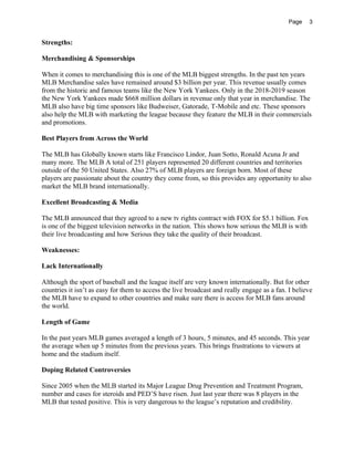 Page 3
Strengths:
Merchandising & Sponsorships
When it comes to merchandising this is one of the MLB biggest strengths. In the past ten years
MLB Merchandise sales have remained around $3 billion per year. This revenue usually comes
from the historic and famous teams like the New York Yankees. Only in the 2018-2019 season
the New York Yankees made $668 million dollars in revenue only that year in merchandise. The
MLB also have big time sponsors like Budweiser, Gatorade, T-Mobile and etc. These sponsors
also help the MLB with marketing the league because they feature the MLB in their commercials
and promotions.
Best Players from Across the World
The MLB has Globally known starts like Francisco Lindor, Juan Sotto, Ronald Acuna Jr and
many more. The MLB A total of 251 players represented 20 different countries and territories
outside of the 50 United States. Also 27% of MLB players are foreign born. Most of these
players are passionate about the country they come from, so this provides any opportunity to also
market the MLB brand internationally.
Excellent Broadcasting & Media
The MLB announced that they agreed to a new tv rights contract with FOX for $5.1 billion. Fox
is one of the biggest television networks in the nation. This shows how serious the MLB is with
their live broadcasting and how Serious they take the quality of their broadcast.
Weaknesses:
Lack Internationally
Although the sport of baseball and the league itself are very known internationally. But for other
countries it isn’t as easy for them to access the live broadcast and really engage as a fan. I believe
the MLB have to expand to other countries and make sure there is access for MLB fans around
the world.
Length of Game
In the past years MLB games averaged a length of 3 hours, 5 minutes, and 45 seconds. This year
the average when up 5 minutes from the previous years. This brings frustrations to viewers at
home and the stadium itself.
Doping Related Controversies
Since 2005 when the MLB started its Major League Drug Prevention and Treatment Program,
number and cases for steroids and PED’S have risen. Just last year there was 8 players in the
MLB that tested positive. This is very dangerous to the league’s reputation and credibility.
 