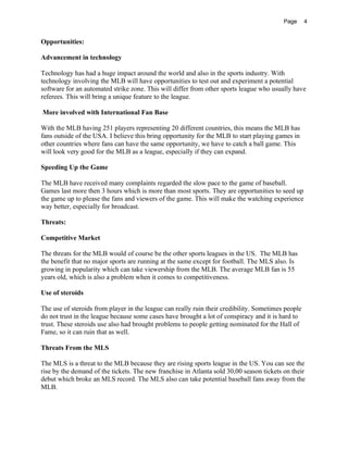 Page 4
Opportunities:
Advancement in technology
Technology has had a huge impact around the world and also in the sports industry. With
technology involving the MLB will have opportunities to test out and experiment a potential
software for an automated strike zone. This will differ from other sports league who usually have
referees. This will bring a unique feature to the league.
More involved with International Fan Base
With the MLB having 251 players representing 20 different countries, this means the MLB has
fans outside of the USA. I believe this bring opportunity for the MLB to start playing games in
other countries where fans can have the same opportunity, we have to catch a ball game. This
will look very good for the MLB as a league, especially if they can expand.
Speeding Up the Game
The MLB have received many complaints regarded the slow pace to the game of baseball.
Games last more then 3 hours which is more than most sports. They are opportunities to seed up
the game up to please the fans and viewers of the game. This will make the watching experience
way better, especially for broadcast.
Threats:
Competitive Market
The threats for the MLB would of course be the other sports leagues in the US. The MLB has
the benefit that no major sports are running at the same except for football. The MLS also. Is
growing in popularity which can take viewership from the MLB. The average MLB fan is 55
years old, which is also a problem when it comes to competitiveness.
Use of steroids
The use of steroids from player in the league can really ruin their credibility. Sometimes people
do not trust in the league because some cases have brought a lot of conspiracy and it is hard to
trust. These steroids use also had brought problems to people getting nominated for the Hall of
Fame, so it can ruin that as well.
Threats From the MLS
The MLS is a threat to the MLB because they are rising sports league in the US. You can see the
rise by the demand of the tickets. The new franchise in Atlanta sold 30,00 season tickets on their
debut which broke an MLS record. The MLS also can take potential baseball fans away from the
MLB.
 