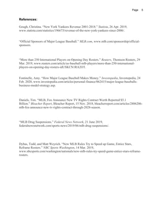 Page 5
References:
Gough, Christina. “New York Yankees Revenue 2001-2018.” Statista, 26 Apr. 2019,
www.statista.com/statistics/196673/revenue-of-the-new-york-yankees-since-2006/.
“Official Sponsors of Major League Baseball.” MLB.com, www.mlb.com/sponsorship/official-
sponsors.
“More than 250 International Players on Opening Day Rosters.” Reuters, Thomson Reuters, 29
Mar. 2019, www.reuters.com/article/us-baseball-mlb-players/more-than-250-international-
players-on-opening-day-rosters-idUSKCN1RA2OT.
Fontinelle, Amy. “How Major League Baseball Makes Money.” Investopedia, Investopedia, 24
Feb. 2020, www.investopedia.com/articles/personal-finance/062415/major-league-baseballs-
business-model-strategy.asp.
Daniels, Tim. “MLB, Fox Announce New TV Rights Contract Worth Reported $5.1
Billion.” Bleacher Report, Bleacher Report, 15 Nov. 2018, bleacherreport.com/articles/2806206-
mlb-fox-announce-new-tv-rights-contract-through-2028-season.
“MLB Drug Suspensions.” Federal News Network, 21 June 2019,
federalnewsnetwork.com/sports-news/2019/06/mlb-drug-suspensions/.
Dybas, Todd, and Matt Weyrich. “New MLB Rules Try to Speed up Game, Entice Stars,
Reframe Rosters.” NBC Sports Washington, 14 Mar. 2019,
www.nbcsports.com/washington/nationals/new-mlb-rules-try-speed-game-entice-stars-reframe-
rosters.
 