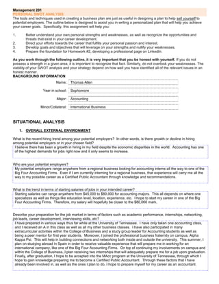 Management 201
PERSONAL SWOT ANALYSIS
The tools and techniques used in creating a business plan are just as useful in designing a plan to help sell yourself to
potential employers. The outline below is designed to assist you in writing a personalized plan that will help you achieve
your career goals. Specifically, this assignment will help you:

1.      Better understand your own personal strengths and weaknesses, as well as recognize the opportunities and
        threats that exist in your career development.
2.      Direct your efforts towards the career that fulfills your personal passion and interest.
3.      Develop goals and objectives that will leverage on your strengths and nullify your weaknesses.
4.      Prepare the foundation for Homework #2, developing a professional page on LinkedIn.

As you work through the following outline, it is very important that you be honest with yourself. If you do not
possess a strength in a given area, it is important to recognize that fact. Similarly, do not overlook your weaknesses. The
viability of your SWOT analysis and your strategy depend on how well you have identified all of the relevant issues in an
honest manner.
BACKGROUND INFORMATION
                            Name:     Thomas Allen

                   Year in school:    Sophomore

                            Major:    Accounting

                  Minor/Collateral:   International Business



SITUATIONAL ANALYSIS
     1. OVERALL EXTERNAL ENVIRONMENT

What is the recent hiring trend among your potential employers? In other words, is there growth or decline in hiring
among potential employers or in your chosen field?
 I believe there has been a growth in hiring in my field despite the economic disparities in the world. Accounting has one
 of the highest demands for jobs right now and it only seems to increase.


Who are your potential employers?
 My potential employers range anywhere from a regional business looking for accounting interns all the way to one of the
 Big Four Accounting Firms. Even if I am currently interning for a regional business, that experience will carry me all the
 way to my possible career as a Certified Public Accountant through knowledge and recommendations.


What is the trend in terms of starting salaries of jobs in your intended career?
 Starting salaries can range anywhere from $45,000 to $80,000 for accounting majors. This all depends on where one
 specializes as well as things like education level, location, experience, etc. I hope to start my career in one of the Big
 Four Accounting Firms. Therefore, my salary will hopefully be closer to the $80,000 mark.


Describe your preparation for the job market in terms of factors such as academic performance, internships, networking,
job leads, career development, interviewing skills, etc?
  I have prepared in various ways thus far while at the University of Tennessee. I have only taken one accounting class,
  and I received an A in this class as well as all my other business classes. I have also participated in many
  extracurricular activities within the College of Business and a study group leader for Accounting students as well as
  being a peer mentor for first year students. Moreover, I joined the professional business fraternity on campus, Alpha
  Kappa Psi. This will help in building connections and networking both inside and outside the university. This summer, I
  plan on studying abroad in Spain in order to receive valuable experience that will prepare me in working for an
  international company, like one of the Big Four Accounting Firms. On top of continuing my involvements on campus and
  within the College of Business, I plan receiving two internships that will adequately prepare me for a job upon graduation.
  Finally, after graduation, I hope to be accepted into the MAcc program at the University of Tennessee, through which I
  hope to gain knowledge preparing me to become a Certified Public Accountant. Through these factors that I have
  already been involved in, as well as the ones I plan to do, I hope to prepare myself for my career as an accountant.
 