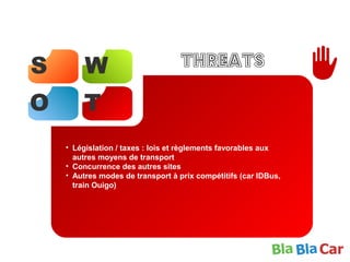 S W
O T
Threats
• Législation / taxes : lois et règlements favorables aux
autres moyens de transport
• Concurrence des autres sites
• Autres modes de transport à prix compétitifs (car IDBus,
train Ouigo)
 