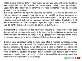 Grâce à notre analyse SWOT, nous avons pu voir que votre entreprise était très
bien implantée sur le marché du covoiturage, celui-ci très prometteur.
Cependant, afin d’assurer la pérennité de votre entreprise voici les conseils
ressortis de notre analyse :
-En ce qui concerne la peur de certaines personnes vis à vis du paiement sur
internet, penser à rassurer vos clients sur la fiabilité de leurs transactions.
Pourquoi ne pas proposer également une carte Blabla Car, que les clients
inquiets pourraient acheter en magasin (grande distribution, buralistes…) et
utiliser les crédits de cette carte pour régler leur trajet ? Ainsi vous ne risqueriez
plus de perdre les clients réticents au paiement sur internet.
-Concernant la concurrence des nouveaux moyens de déplacement low-cost
(bus et trains), nos conseils seraient de miser sur le marketing en mettant en
avant les idées et valeurs de Blabla Car, qui propose des voyages moins chers
et plus conviviaux, sans aucun bénéfice réalisé par les covoitureurs.
-Enfin, il vous est recommandé d’élargir votre offre à l’échelle européenne mais
aussi mondiale : le prix élevé des moyens de transport est un problème qui
touche beaucoup de pays, et qui offre donc à votre entreprise de nombreux
marchés potentiels. De plus, afin d’encourager la pratique du covoiturage, nous
vous invitons à soutenir le projet d’une taxation aux péages des voitures
contenant 1 seule personne, ou au contraire, la possibilité de remises pour les
voitures qui pratiqueraient le covoiturage.
 