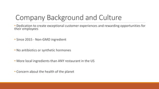 Company Background and Culture
• Dedication to create exceptional customer experiences and rewarding opportunities for
their employees
• Since 2015 - Non-GMO ingredient
• No antibiotics or synthetic hormones
• More local ingredients than ANY restaurant in the US
• Concern about the health of the planet
 