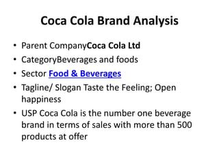 Coca Cola Brand Analysis
• Parent CompanyCoca Cola Ltd
• CategoryBeverages and foods
• Sector Food & Beverages
• Tagline/ ...