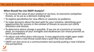 When Should You Use SWOT Analysis?
• To increase the value of your product or services, to overcome competitor
threats, or to use as a decision-making tool.
• To explore possibilities for new efforts or solutions to problems.
• To make decisions about the best path for your initiative. Identifying your
opportunities for success in the context of threats to success can clarify
directions and choices.
• To determine where change is possible. If you are at a juncture or turning
point, an inventory of your strengths and weaknesses can reveal priorities as
well as possibilities.
• To adjust and refine plans mid-course. A new opportunity might open wider
avenues, while a new threat could close a path that once existed.
• SWOT can also serve as a communication tool quickly putting a new initiative
into perspective.
The importance of carving out your purpose in a competitive landscapeThe value & importance of performing a SWOT analysis for your business
 