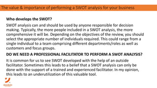 Who develops the SWOT?
SWOT analysis can and should be used by anyone responsible for decision
making. Typically, the more people included in a SWOT analysis, the more
comprehensive it will be. Depending on the objectives of the review, you should
select the appropriate number of individuals required. This could range from a
single individual to a team comprising different departments/roles as well as
customers and focus groups.
DO WE NEED A PROFESSIONAL FACILITATOR TO PERFORM A SWOT ANALYSIS?
It is common for us to see SWOT developed with the help of an outside
facilitator. Sometimes this leads to a belief that a SWOT analysis can only be
done with the support of a trained and experienced facilitator. In my opinion,
this leads to an underutilization of this valuable tool.
The importance of carving out your purpose in a competitive landscapeThe value & importance of performing a SWOT analysis for your business
 