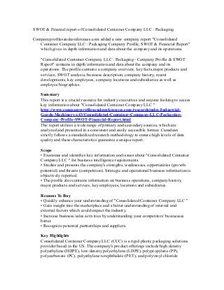 SWOT & Finanial report of Consolidated Container Company LLC : Packaging
Companyprofilesandconferences.com added a new company report "Consolidated
Container Company LLC : Packaging Company Profile, SWOT & Financial Report"
which gives in depth information and data about the company and its operations.
"Consolidated Container Company LLC : Packaging - Company Profile & SWOT
Report" contains in depth information and data about the company and its
operations. The profile contains a company overview, key facts,major products and
services, SWOT analysis, business description, company history, recent
developments, key employees, company locations and subsidiaries as well as
employee biographies.
Summary
This report is a crucial resource for industry executives and anyone looking to access
key information about "Consolidated Container Company LLC "
http://www.companyprofilesandconferences.com/researchindex/Industrial-
Goods-Machinery-c43/Consolidated-Container-Company-LLC-Packaging-
Company-Profile-SWOT-Financial-Report.html
The report utilizes a wide range of primary and secondary sources, which are
analyzed and presented in a consistent and easily accessible format. Canadean
strictly follows a standardized research methodology to ensure high levels of data
quality and these characteristics guarantee a unique report.
Scope
• Examines and identifies key information and issues about "Consolidated Container
Company LLC " for business intelligence requirements.
• Studies and presents the company's strengths, weaknesses, opportunities (growth
potential) and threats (competition). Strategic and operational business information is
objectively reported.
• The profile also contains information on business operations, company history,
major products and services, key employees, locations and subsidiaries.
Reasons To Buy
• Quickly enhance your understanding of "Consolidated Container Company LLC "
• Gain insight into the marketplace and a better understanding of internal and
external factors which could impact the industry.
• Increase business/sales activities by understanding your competitors’ businesses
better.
• Recognize potential partnerships and suppliers.
Key Highlights
Consolidated Container Company LLC (CCC) is a rigid plastic packaging solutions
provider based in the US. The company's product offerings include high density
polyethylene (HDPE), low-density polyethylene (LDPE), polypropylene (PP),
polycarbonate (PC), polyethylene terephthalate (PET), and polyvinyl chloride
 