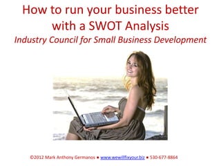 How to run your business better
     with a SWOT Analysis
Industry Council for Small Business Development




   ©2012 Mark Anthony Germanos ● www.wewillfixyour.biz ● 530-677-8864
 