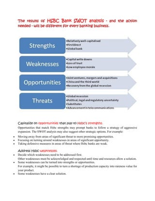 The results of HSBC Bank SWOT analysis - and the action
    needed - will be different for every banking business.




    Capitalize on opportunities that play to Hsbc’s strengths.
    Opportunities that match Hsbc strengths may prompt banks to follow a strategy of aggressive
    expansion. The SWOT analysis may also suggest other strategic options. For example:
   Moving away from areas of significant threat to more promising opportunities.
   Focusing on turning around weaknesses in areas of significant opportunity.
   Taking defensive measures in areas of threat where Hsbc banks are weak.

    Address Hsbc weaknesses.
   Decide which weaknesses need to be addressed first.
    Other weaknesses must be acknowledged and respected until time and resources allow a solution.
   Some weaknesses can be turned into strengths or opportunities.
    For example, it might be possible to turn a shortage of production capacity into rareness value for
    your product.
   Some weaknesses have a clear solution.
 