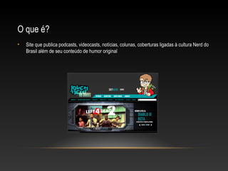 O que é?
•

Site que publica podcasts, videocasts, notícias, colunas, coberturas ligadas à cultura Nerd do
Brasil além de seu conteúdo de humor original

 