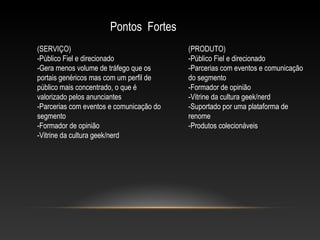 Pontos Fortes
(SERVIÇO)
-Público Fiel e direcionado
-Gera menos volume de tráfego que os
portais genéricos mas com um perfil de
público mais concentrado, o que é
valorizado pelos anunciantes
-Parcerias com eventos e comunicação do
segmento
-Formador de opinião
-Vitrine da cultura geek/nerd

(PRODUTO)
-Público Fiel e direcionado
-Parcerias com eventos e comunicação
do segmento
-Formador de opinião
-Vitrine da cultura geek/nerd
-Suportado por uma plataforma de
renome
-Produtos colecionáveis

 
