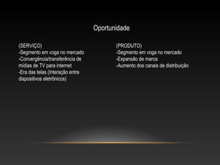 Oportunidade
(SERVIÇO)
-Segmento em voga no mercado
-Convergência/transferência de
mídias de TV para internet
-Era das telas (Interação entre
dispositivos eletrônicos)

(PRODUTO)
-Segmento em voga no mercado
-Expansão de marca
-Aumento dos canais de distribuição

 