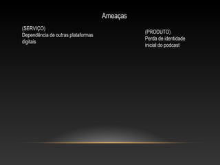 Ameaças
(SERVIÇO)
Dependência de outras plataformas
digitais

(PRODUTO)
Perda de identidade
inicial do podcast

 
