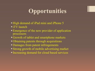 Opportunities
High demand of iPad mini and iPhone 5
iTV launch
Emergence of the new provider of application
processors
Growth of tablet and smartphone markets
Obtaining patents through acquisitions
Damages from patent infringements
Strong growth of mobile advertising market
Increasing demand for cloud based services
 