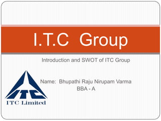I.T.C Group
 Introduction and SWOT of ITC Group


Name: Bhupathi Raju Nirupam Varma
            BBA - A
 