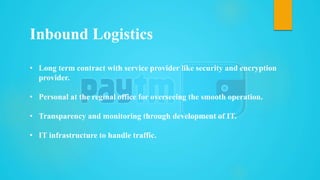 • Long term contract with service provider like security and encryption
provider.
• Personal at the reginal office for overseeing the smooth operation.
• Transparency and monitoring through development of IT.
• IT infrastructure to handle traffic.
Inbound Logistics
 