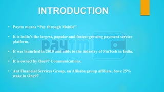 • Paytm means “Pay through Mobile”.
• It is India’s the largest, popular and fastest growing payment service
platform.
• It was launched in 2010 and adds to the industry of FinTech in India.
• It is owned by One97 Communications.
• Ant Financial Services Group, an Alibaba group affiliate, have 25%
stake in One97
 