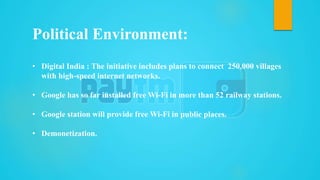 • Digital India : The initiative includes plans to connect 250,000 villages
with high-speed internet networks.
• Google has so far installed free Wi-Fi in more than 52 railway stations.
• Google station will provide free Wi-Fi in public places.
• Demonetization.
Political Environment:
 