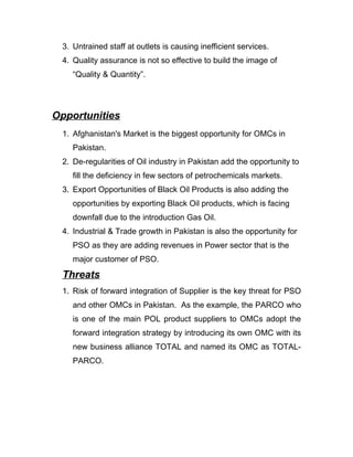 3. Untrained staff at outlets is causing inefficient services.
 4. Quality assurance is not so effective to build the image of
    “Quality & Quantity”.




Opportunities
 1. Afghanistan's Market is the biggest opportunity for OMCs in
    Pakistan.
 2. De-regularities of Oil industry in Pakistan add the opportunity to
    fill the deficiency in few sectors of petrochemicals markets.
 3. Export Opportunities of Black Oil Products is also adding the
    opportunities by exporting Black Oil products, which is facing
    downfall due to the introduction Gas Oil.
 4. Industrial & Trade growth in Pakistan is also the opportunity for
    PSO as they are adding revenues in Power sector that is the
    major customer of PSO.
 Threats
 1. Risk of forward integration of Supplier is the key threat for PSO
    and other OMCs in Pakistan. As the example, the PARCO who
    is one of the main POL product suppliers to OMCs adopt the
    forward integration strategy by introducing its own OMC with its
    new business alliance TOTAL and named its OMC as TOTAL-
    PARCO.
 