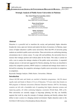 ijcrb.webs.com
INTERDISCIPLINARY JOURNAL OF CONTEMPORARY RESEARCH IN BUSINESS
COPY RIGHT © 2011 Institute of Interdisciplinary Business Research 656
SEPTEMBER 2011
VOL 3, NO 5
Strategic Analysis of Public Sector Universities in Pakistan
Riaz Ahmed Mangi (Corresponding Author)
Assistant Professor
Department of Commerce
Shah Abdul Latif University Khairpur
Hasan Jawad Soomro
Assistant Professor
Department of Commerce
Shah Abdul Latif University Khairpur
Ikhtiar Ali Ghumro
Assistant Professor
Department of Commerce
Shah Abdul Latif University Khairpur
Abstract
Education is a powerful tool to transform the society and particularly higher education
broaden the vision, open new horizon and explore the doors of awareness. In Pakistan, major
source of higher education is public sector universities. More that 80% of university going
students are enrolled in public sector universities. These universities are confronting alarming
circumstances due to various causes. To coup with such problems, the universities have to
reassess their strategic position and workout plans for the future. This study is carried out
with a view to analyse the strategic situation of the public sector universities. A sequential
strategic process is devised and suggested for flawless planning, the forces are described to
analyse the competitive position, SWOT analysis is conducted and strategic factor matrix in
devised for evaluating the competitive advantage of public sector universities in comparison
to competitors.
Keywords: Strategic Analysis ; Public Sector ; Universities ; Pakistan
Introduction
Almost 445,500 male and female are enrolled in Bachelors programmes, 146,330 almost
equally male and female in Master of 16 yrs of Education, 719 more males than females on
PhD programs in Pakistani universities (Pakistan Education Statistics 2007-8). Developing
countries are left with a formidable task of expanding their higher education systems and
improving quality, all within continuing budgetary constraints (World Bank, 2000, p.36).
Most universities are currently engage in long-range planning, but they can fruitfully
augment that work by using the concepts of strategic planning and thereby enhance their
ability to steer a course in a changing external environment. Higher education caters to the
 