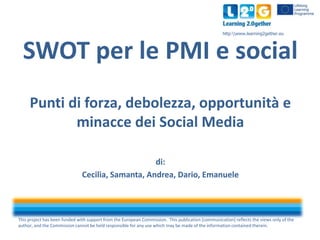 This project has been funded with support from the European Commission. This publication [communication] reflects the views only of the
author, and the Commission cannot be held responsible for any use which may be made of the information contained therein.
http:www.learning2gether.eu
SWOT per le PMI e social
Punti di forza, debolezza, opportunità e
minacce dei Social Media
di:
Cecilia, Samanta, Andrea, Dario, Emanuele
 
