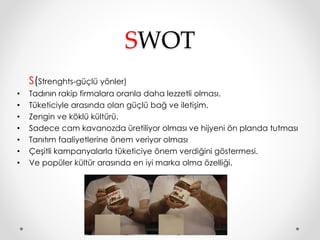 SWOT 
S(Strenghts-güçlü yönler) 
• Tadının rakip firmalara oranla daha lezzetli olması. 
• Tüketiciyle arasında olan güçlü bağ ve iletişim. 
• Zengin ve köklü kültürü. 
• Sadece cam kavanozda üretiliyor olması ve hijyeni ön planda tutması 
• Tanıtım faaliyetlerine önem veriyor olması 
• Çeşitli kampanyalarla tüketiciye önem verdiğini göstermesi. 
• Ve popüler kültür arasında en iyi marka olma özelliği. 
 