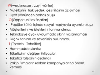 W(weaknesses , zayıf yönler) 
• Nutellanın Türkiyedeki çeşitliliğinin az olması 
• Fiyat yönünden pahalı oluşu 
O(Opportunities,fırsatlar) 
• Popüler kültür içinde sosyal medyayla uyumlu oluşu 
• Müşterilerini ve isteklerini tanıyor olması 
• Teknolojiye ayak uydurmada sıkıntı yaşamaması 
• Birçok fanının ve seveninin bulunması. 
T (Threats , Tehditler) 
• Hammadde sıkıntısı 
• Tüketicinin değişen ihtiyaçları 
• Tüketici talebinin azalması 
• Rakip firmaların reklam kampanyalarına önem 
vermesi 
