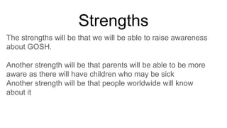 Strengths
The strengths will be that we will be able to raise awareness
about GOSH.
Another strength will be that parents will be able to be more
aware as there will have children who may be sick
Another strength will be that people worldwide will know
about it
 