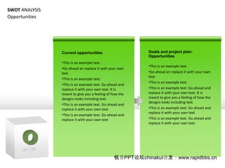 SWOT ANALYSIS
Opportunities




                Current opportunities                     Goals and project plan:
                                                          Opportunities
                ?This is an example text.
                                                          ?This is an example text.
                ?Go ahead an replace it with your own
                text.                                     ?Go ahead an replace it with your own
                                                          text.
                ?This is an example text.
                                                          ?This is an example text.
                ?This is an example text. Go ahead and
                replace it with your own text. It is      ?This is an example text. Go ahead and
                meant to give you a feeling of how the    replace it with your own text. It is
                designs looks including text.             meant to give you a feeling of how the
                                                          designs looks including text.
                ?This is an example text. Go ahead and
                replace it with your own text             ?This is an example text. Go ahead and
                                                          replace it with your own text
                ?This is an example text. Go ahead and
                replace it with your own text             ?This is an example text. Go ahead and
                                                          replace it with your own text




                                               PPT̳chinakui׷www.rapidbbs.cn
 