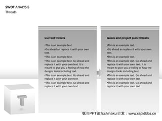 SWOT ANALYSIS
Threats




                Current threats                           Goals and project plan: threats

                ?This is an example text.                 ?This is an example text.
                ?Go ahead an replace it with your own     ?Go ahead an replace it with your own
                text.                                     text.
                ?This is an example text.                 ?This is an example text.
                ?This is an example text. Go ahead and    ?This is an example text. Go ahead and
                replace it with your own text. It is      replace it with your own text. It is
                meant to give you a feeling of how the    meant to give you a feeling of how the
                designs looks including text.             designs looks including text.
                ?This is an example text. Go ahead and    ?This is an example text. Go ahead and
                replace it with your own text             replace it with your own text
                ?This is an example text. Go ahead and    ?This is an example text. Go ahead and
                replace it with your own text             replace it with your own text




                                               PPT̳chinakui׷www.rapidbbs.cn
 