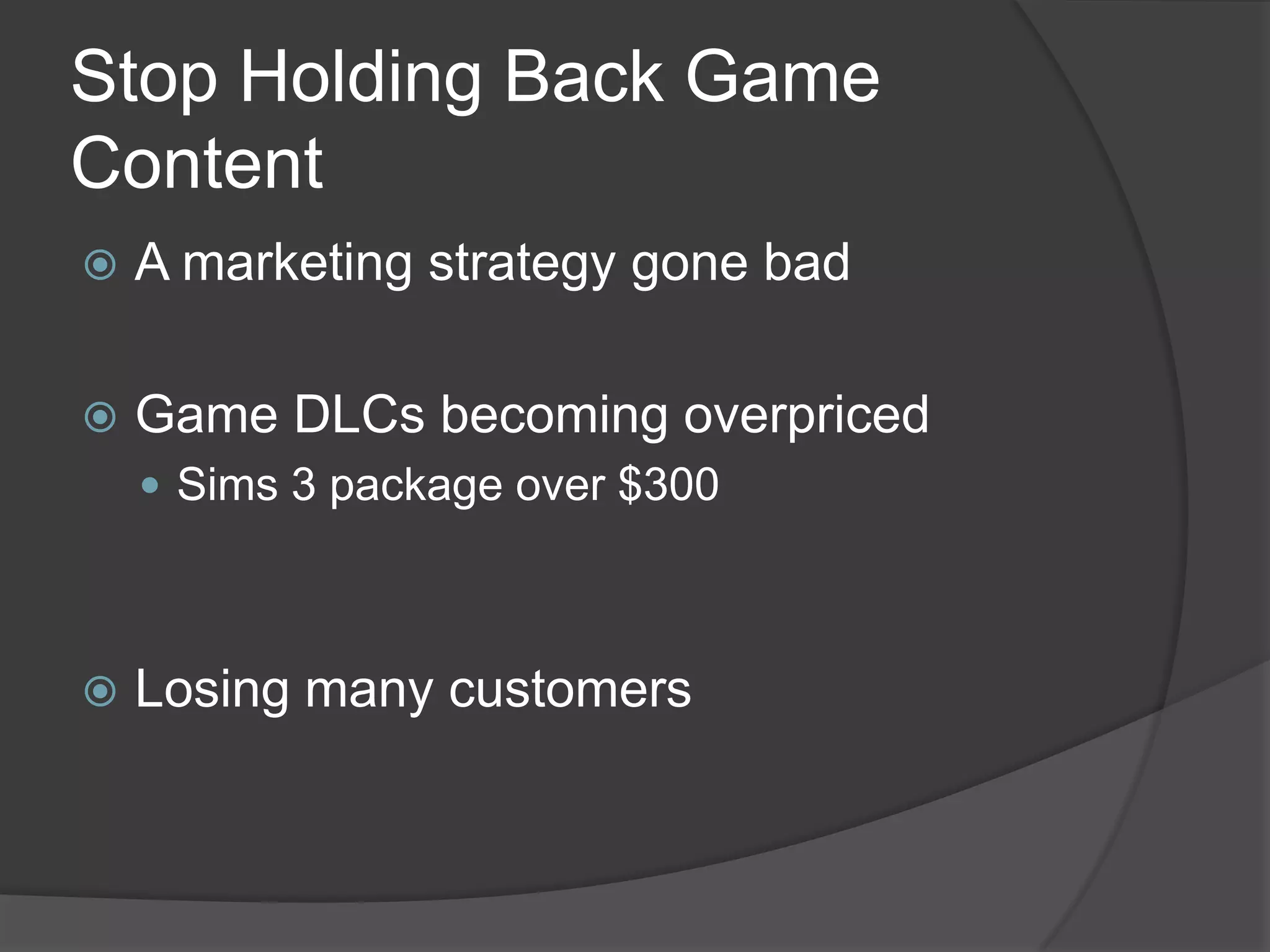 Stop Holding Back Game
Content
   A marketing strategy gone bad

   Game DLCs becoming overpriced
     Sims 3 package over $300




   Losing many customers
 