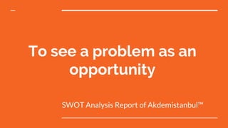 To see a problem as an
opportunity
SWOT Analysis Report of Akdemistanbul™
 