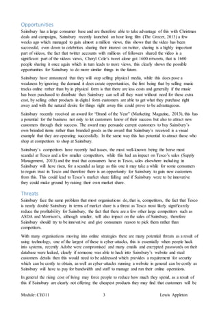 Module: CB311 3 Lewis Appleton
Opportunities
Sainsbury has a large consumer base and are therefore able to take advantage of this with Christmas
deals and campaigns, Sainsbury recently launched an hour long film (The Grocer, 2013) a few
weeks ago which managed to gain almost a million views, this shows that the video has been
successful, even down to celebrities sharing their interest on twitter, sharing is a highly important
part of videos, the fact that twitter accounts with millions of followers shared the video is a
significant part of the videos views, Cheryl Cole’s tweet alone got 1600 retweets, that is 1600
people sharing it once again which in turn leads to more views, this clearly shows the possible
opportunities for Sainsbury to do more similar things in the future.
Sainsbury have announced that they will stop selling physical media, while this does pose a
weakness by ignoring the demand it does create opportunities, the first being that by selling music
tracks online rather than by in physical form is that there are less costs and generally if the music
has been purchased to distribute then Sainsbury can sell all they want without need for these extra
cost, by selling other products in digital form customers are able to get what they purchase right
away and with the natural desire for things right away this could prove to be advantageous.
Sainsbury recently received an award for “Brand of the Year” (Marketing Magazine, 2013), this has
a potential for the business not only to let customers know of their success but also to attract new
customers through their success. The award may persuade current customers to buy Sainsbury’s
own branded items rather than branded goods as the award that Sainsbury’s received is a visual
example that they are operating successfully. In the same way this has potential to attract those who
shop at competitors to shop at Sainsbury.
Sainsbury’s competitors have recently had issues, the most well-known being the horse meat
scandal at Tesco and a few smaller competitors, while this had an impact on Tesco’s sales (Supply
Management, 2013) and the trust that consumers have in Tesco, sales elsewhere including in
Sainsbury will have risen, for a scandal as large as this one it may take a while for some consumers
to regain trust in Tesco and therefore there is an opportunity for Sainsbury to gain new customers
from this. This could lead to Tesco’s market share falling and if Sainsbury were to be innovative
they could make ground by raising their own market share.
Threats
Sainsbury face the same problem that most organisations do, that is, competitors, the fact that Tesco
is nearly double Sainsbury in terms of market share is a threat as Tesco most likely significantly
reduce the profitability for Sainsbury, the fact that there are a few other large competitors such as
ASDA and Morrison’s, although smaller, will also impact on the sales of Sainsbury, therefore
Sainsbury should try to be innovative and give consumers reason to pick them rather than
competitors.
With many organisations moving into online strategies there are many potential threats as a result of
using technology, one of the largest of these is cyber-attacks, this is essentially when people hack
into systems, recently Adobe were compromised and many emails and encrypted passwords on their
database were leaked, clearly if someone was able to hack into Sainsbury’s website and steal
customers details then this would need to be addressed which provides a requirement for security
which can be costly to obtain, as well as cyber-attacks running a website in general can be costly as
Sainsbury will have to pay for bandwidth and staff to manage and run their online operations.
In general the rising cost of living may force people to reduce how much they spend, as a result of
this if Sainsbury are clearly not offering the cheapest products they may find that customers will be
 