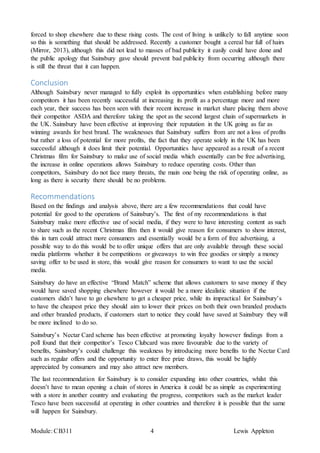 Module: CB311 4 Lewis Appleton
forced to shop elsewhere due to these rising costs. The cost of living is unlikely to fall anytime soon
so this is something that should be addressed. Recently a customer bought a cereal bar full of hairs
(Mirror, 2013), although this did not lead to masses of bad publicity it easily could have done and
the public apology that Sainsbury gave should prevent bad publicity from occurring although there
is still the threat that it can happen.
Conclusion
Although Sainsbury never managed to fully exploit its opportunities when establishing before many
competitors it has been recently successful at increasing its profit as a percentage more and more
each year, their success has been seen with their recent increase in market share placing them above
their competitor ASDA and therefore taking the spot as the second largest chain of supermarkets in
the UK. Sainsbury have been effective at improving their reputation in the UK going as far as
winning awards for best brand. The weaknesses that Sainsbury suffers from are not a loss of profits
but rather a loss of potential for more profits, the fact that they operate solely in the UK has been
successful although it does limit their potential. Opportunities have appeared as a result of a recent
Christmas film for Sainsbury to make use of social media which essentially can be free advertising,
the increase in online operations allows Sainsbury to reduce operating costs. Other than
competitors, Sainsbury do not face many threats, the main one being the risk of operating online, as
long as there is security there should be no problems.
Recommendations
Based on the findings and analysis above, there are a few recommendations that could have
potential for good to the operations of Sainsbury’s. The first of my recommendations is that
Sainsbury make more effective use of social media, if they were to have interesting content as such
to share such as the recent Christmas film then it would give reason for consumers to show interest,
this in turn could attract more consumers and essentially would be a form of free advertising, a
possible way to do this would be to offer unique offers that are only available through these social
media platforms whether it be competitions or giveaways to win free goodies or simply a money
saving offer to be used in store, this would give reason for consumers to want to use the social
media.
Sainsbury do have an effective “Brand Match” scheme that allows customers to save money if they
would have saved shopping elsewhere however it would be a more idealistic situation if the
customers didn’t have to go elsewhere to get a cheaper price, while its impractical for Sainsbury’s
to have the cheapest price they should aim to lower their prices on both their own branded products
and other branded products, if customers start to notice they could have saved at Sainsbury they will
be more inclined to do so.
Sainsbury’s Nectar Card scheme has been effective at promoting loyalty however findings from a
poll found that their competitor’s Tesco Clubcard was more favourable due to the variety of
benefits, Sainsbury’s could challenge this weakness by introducing more benefits to the Nectar Card
such as regular offers and the opportunity to enter free prize draws, this would be highly
appreciated by consumers and may also attract new members.
The last recommendation for Sainsbury is to consider expanding into other countries, whilst this
doesn’t have to mean opening a chain of stores in America it could be as simple as experimenting
with a store in another country and evaluating the progress, competitors such as the market leader
Tesco have been successful at operating in other countries and therefore it is possible that the same
will happen for Sainsbury.
 