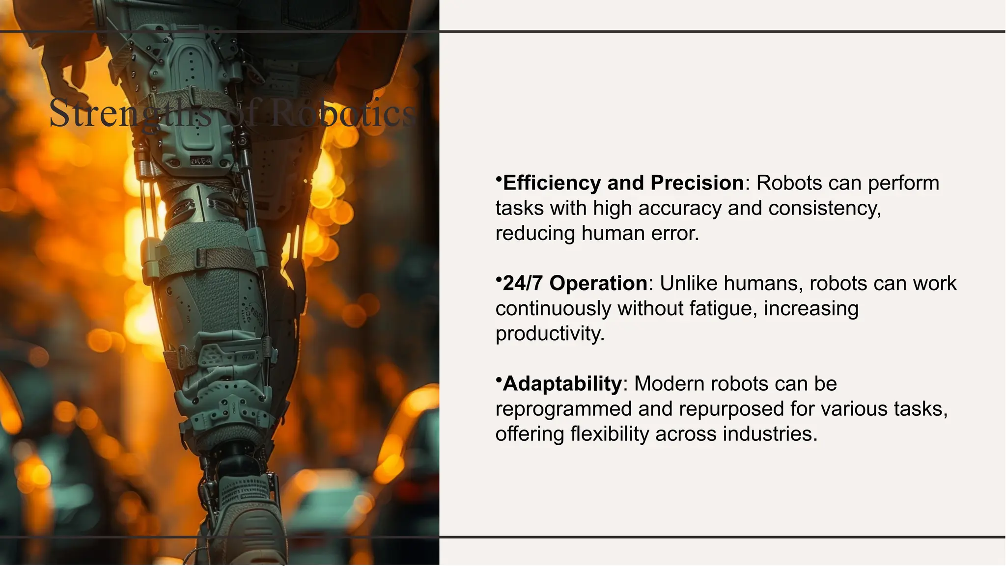 Strengths of Robotics
•Efficiency and Precision: Robots can perform
tasks with high accuracy and consistency,
reducing human error.
•24/7 Operation: Unlike humans, robots can work
continuously without fatigue, increasing
productivity.
•Adaptability: Modern robots can be
reprogrammed and repurposed for various tasks,
offering flexibility across industries.
 