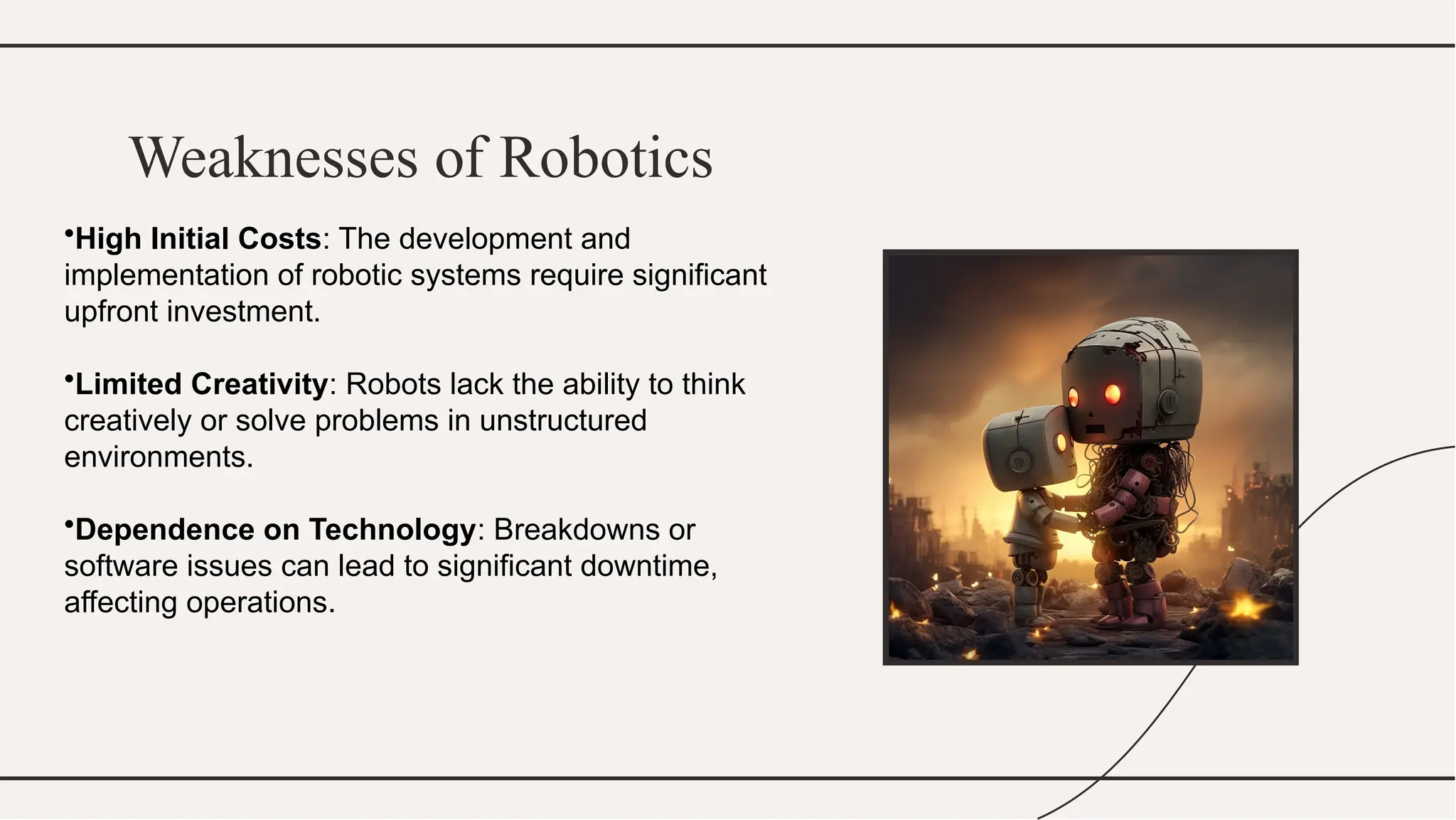 Weaknesses of Robotics
•High Initial Costs: The development and
implementation of robotic systems require significant
upfront investment.
•Limited Creativity: Robots lack the ability to think
creatively or solve problems in unstructured
environments.
•Dependence on Technology: Breakdowns or
software issues can lead to significant downtime,
affecting operations.
 