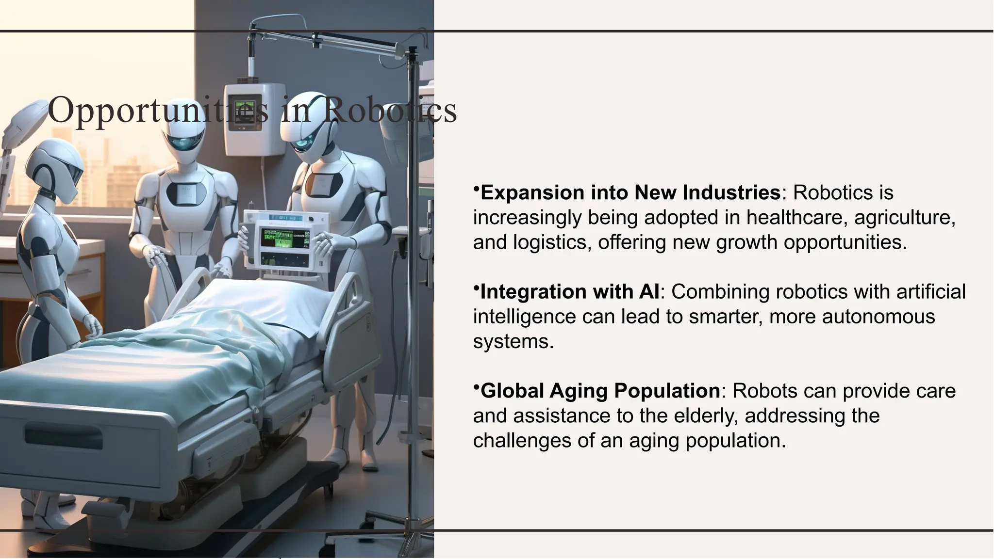 Opportunities in Robotics
•Expansion into New Industries: Robotics is
increasingly being adopted in healthcare, agriculture,
and logistics, offering new growth opportunities.
•Integration with AI: Combining robotics with artificial
intelligence can lead to smarter, more autonomous
systems.
•Global Aging Population: Robots can provide care
and assistance to the elderly, addressing the
challenges of an aging population.
 
